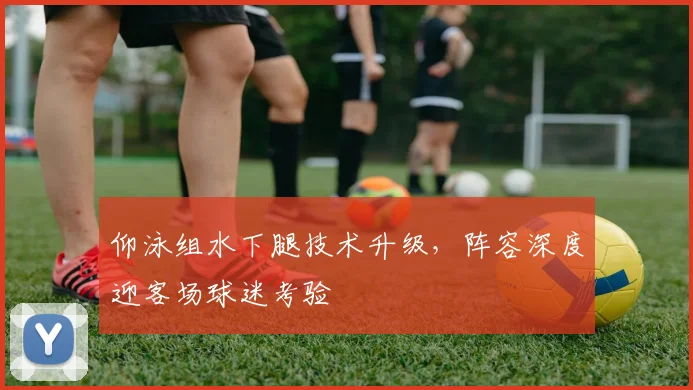 仰泳组水下腿技术升级，阵容深度迎客场球迷考验