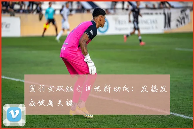 国羽女双组合训练新动向：发接发成破局关键