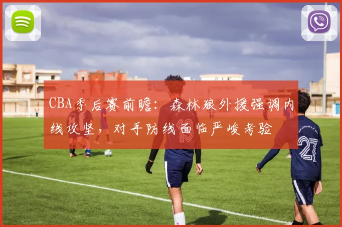 CBA季后赛前瞻：森林狼外援强调内线攻坚，对手防线面临严峻考验