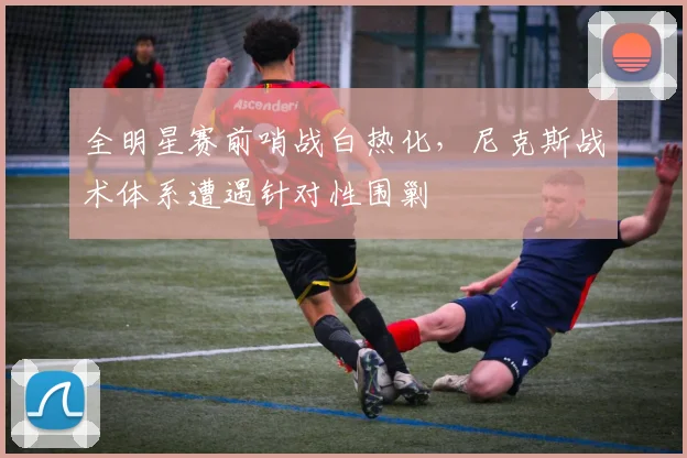 全明星赛前哨战白热化，尼克斯战术体系遭遇针对性围剿