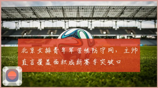 北京女排青年军苦练防守网，主帅直言覆盖面积成新赛季突破口