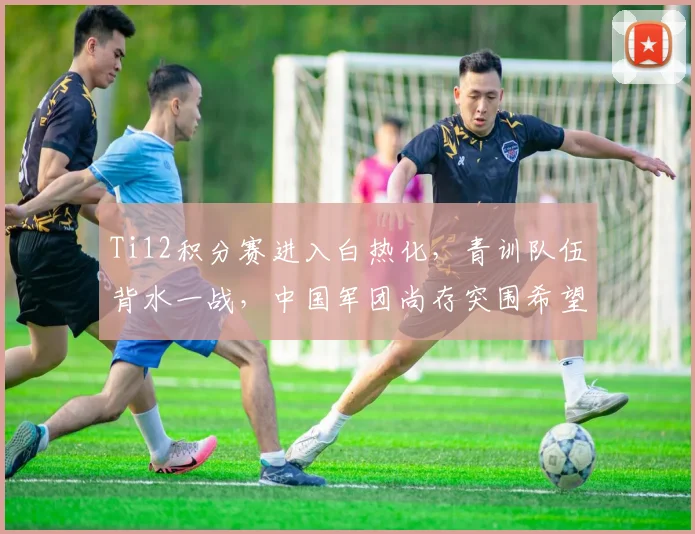 Ti12积分赛进入白热化，青训队伍背水一战，中国军团尚存突围希望