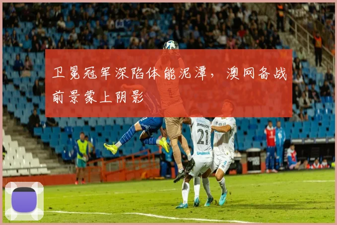 卫冕冠军深陷体能泥潭，澳网备战前景蒙上阴影