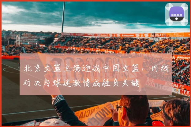 北京女篮主场迎战中国女篮，内线对决与球迷激情成胜负关键
