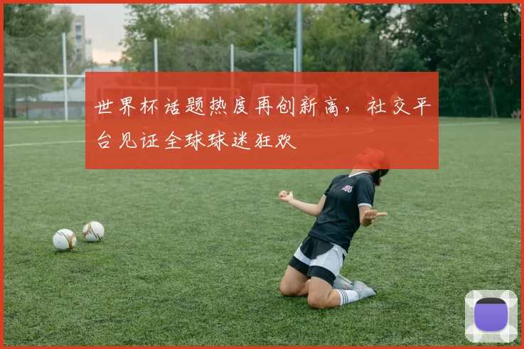 世界杯话题热度再创新高，社交平台见证全球球迷狂欢