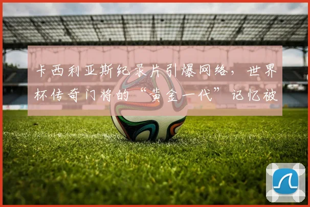 卡西利亚斯纪录片引爆网络，世界杯传奇门将的“黄金一代”记忆被唤醒