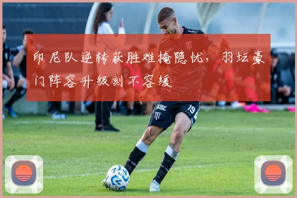 印尼队逆转获胜难掩隐忧，羽坛豪门阵容升级刻不容缓