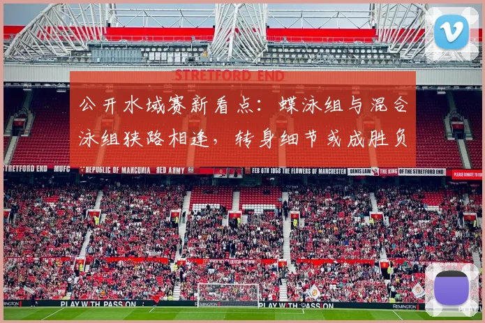 公开水域赛新看点：蝶泳组与混合泳组狭路相逢，转身细节或成胜负手