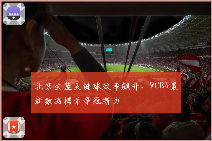 北京女篮关键球效率飙升，WCBA最新数据揭示争冠潜力