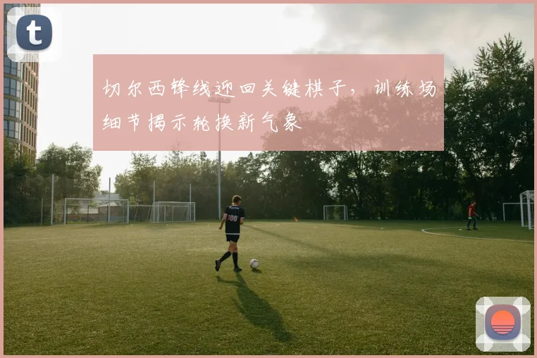 切尔西锋线迎回关键棋子，训练场细节揭示轮换新气象
