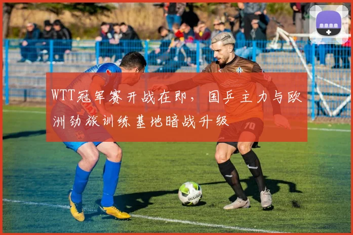 WTT冠军赛开战在即，国乒主力与欧洲劲旅训练基地暗战升级
