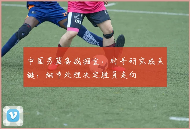 中国男篮备战掘金，对手研究成关键，细节处理决定胜负走向