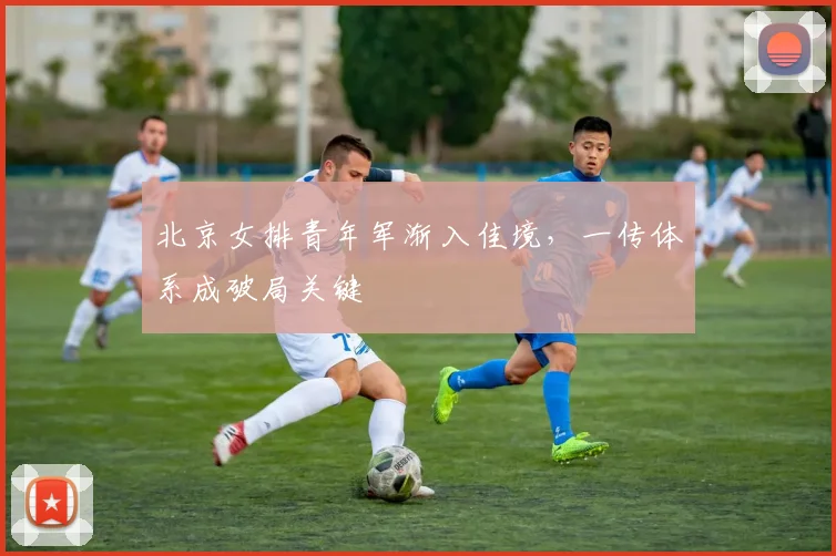 北京女排青年军渐入佳境，一传体系成破局关键