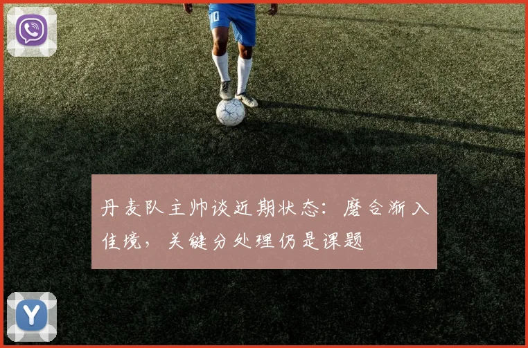 丹麦队主帅谈近期状态：磨合渐入佳境，关键分处理仍是课题