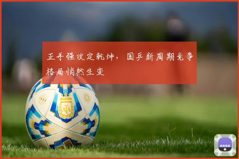 正手强攻定乾坤，国乒新周期竞争格局悄然生变