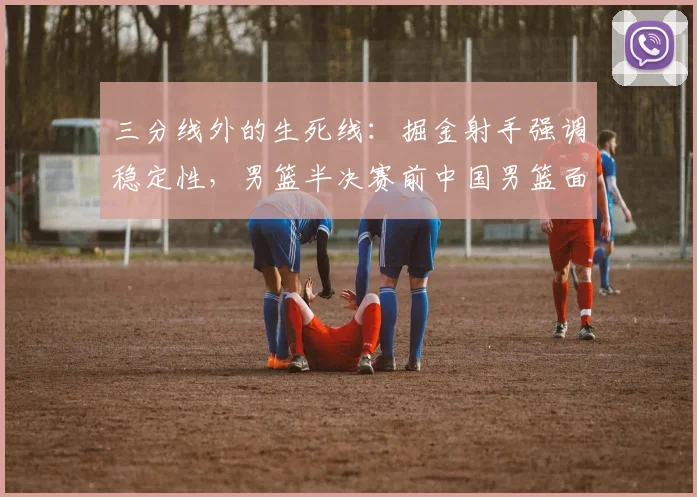 三分线外的生死线：掘金射手强调稳定性，男篮半决赛前中国男篮面临外线考验