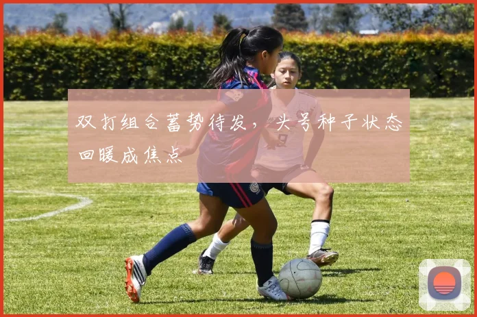 双打组合蓄势待发，头号种子状态回暖成焦点