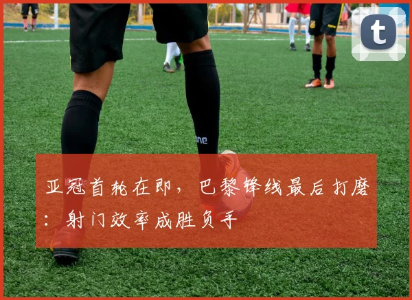 亚冠首轮在即，巴黎锋线最后打磨：射门效率成胜负手