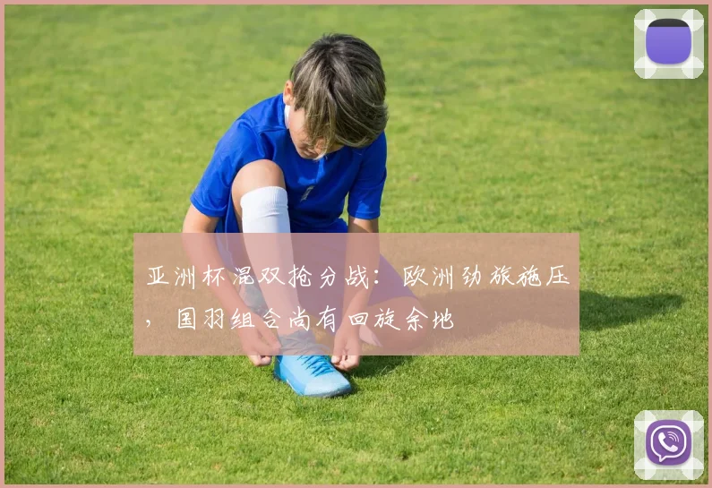 亚洲杯混双抢分战：欧洲劲旅施压，国羽组合尚有回旋余地