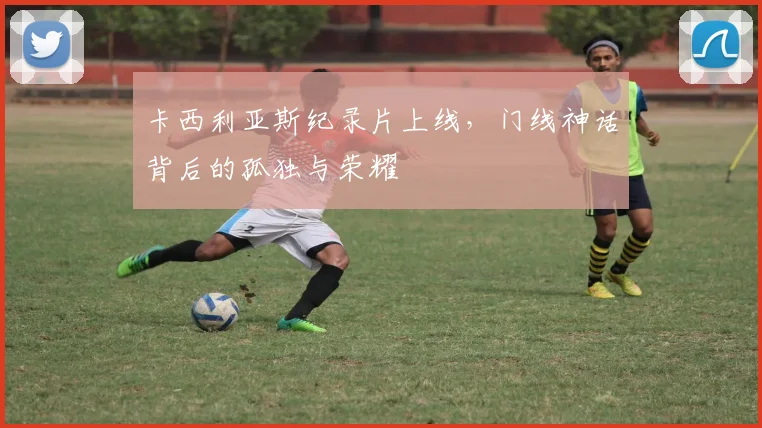 卡西利亚斯纪录片上线，门线神话背后的孤独与荣耀