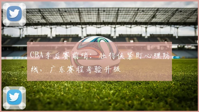 CBA季后赛前哨：独行侠紧盯心理防线，广东赛程考验升级