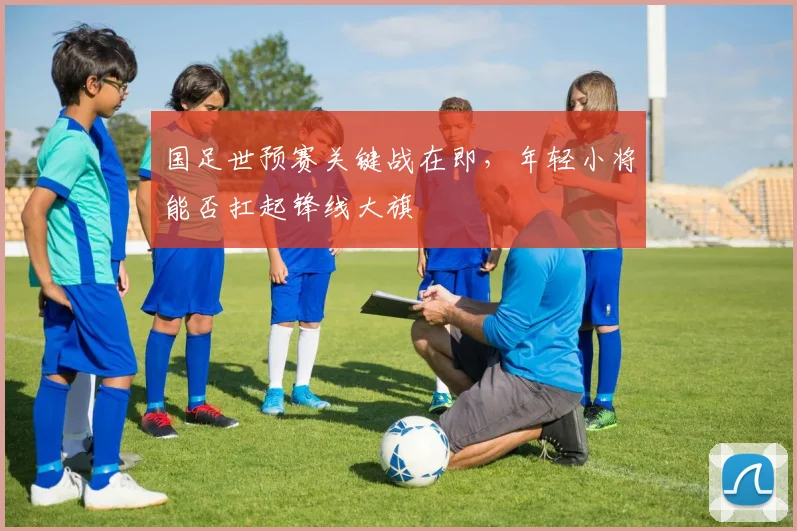 国足世预赛关键战在即，年轻小将能否扛起锋线大旗