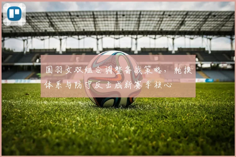 国羽女双组合调整备战策略，轮换体系与防守反击成新赛季核心