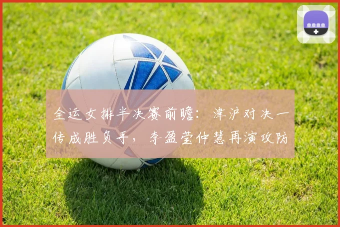 全运女排半决赛前瞻：津沪对决一传成胜负手，李盈莹仲慧再演攻防大戏
