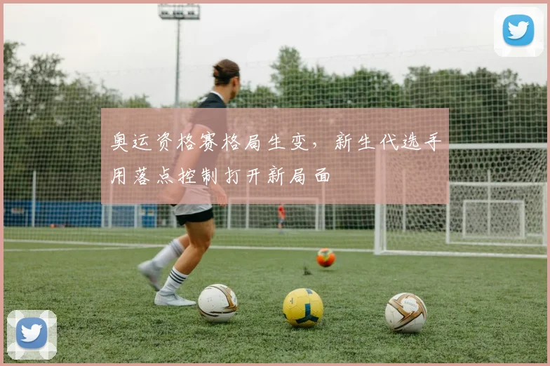 奥运资格赛格局生变，新生代选手用落点控制打开新局面
