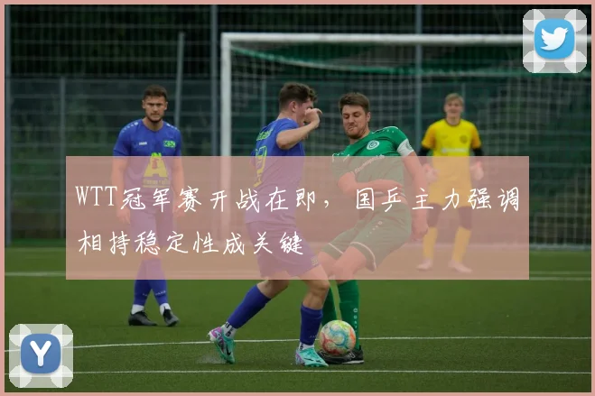 WTT冠军赛开战在即，国乒主力强调相持稳定性成关键