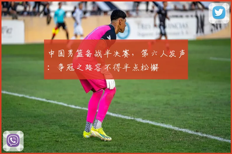 中国男篮备战半决赛，第六人发声：争冠之路容不得半点松懈