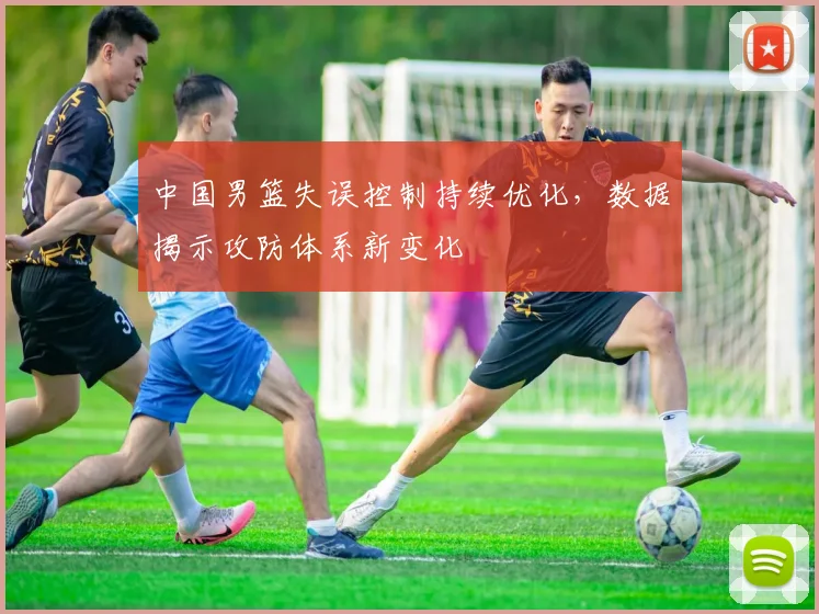 中国男篮失误控制持续优化，数据揭示攻防体系新变化