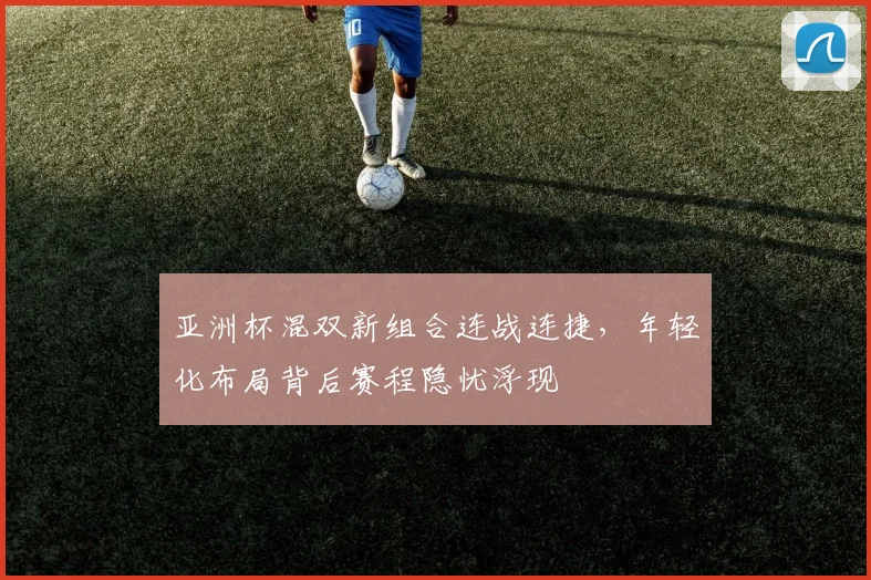亚洲杯混双新组合连战连捷，年轻化布局背后赛程隐忧浮现