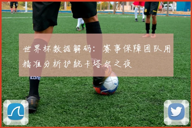 世界杯数据解码：赛事保障团队用精准分析护航卡塔尔之夜