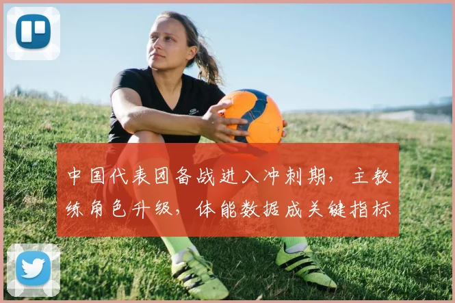 中国代表团备战进入冲刺期，主教练角色升级，体能数据成关键指标