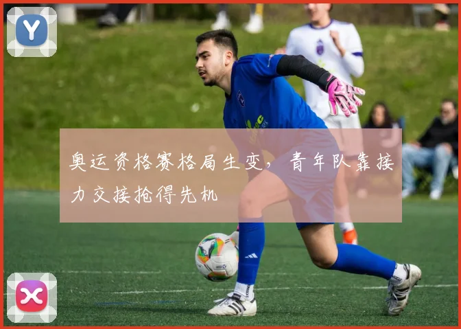 奥运资格赛格局生变，青年队靠接力交接抢得先机