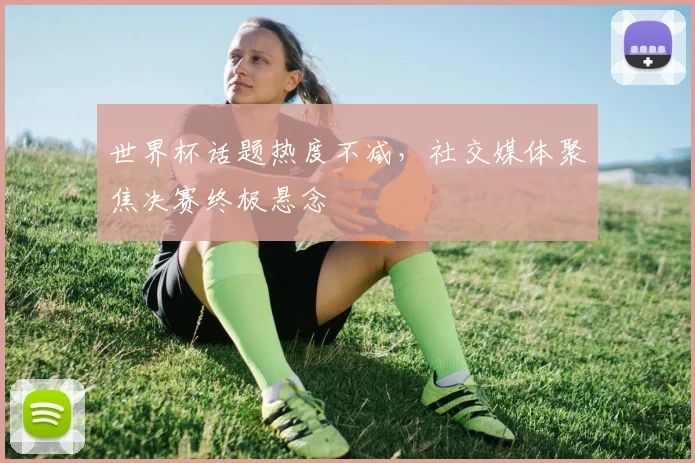 世界杯话题热度不减，社交媒体聚焦决赛终极悬念