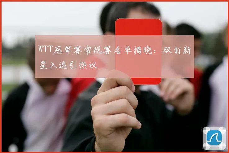 WTT冠军赛常规赛名单揭晓，双打新星入选引热议
