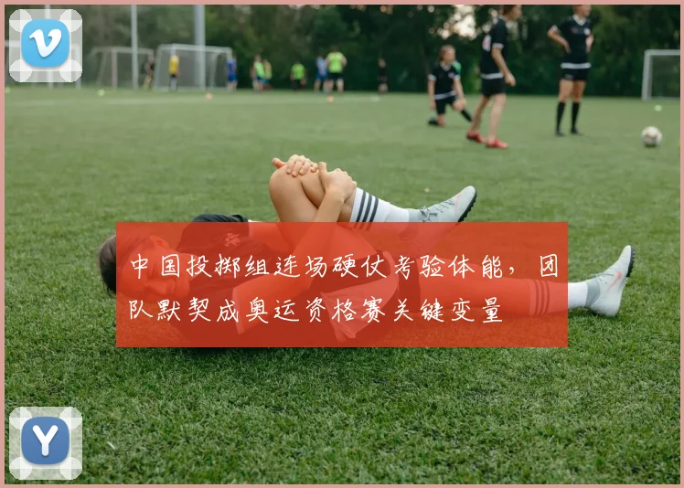 中国投掷组连场硬仗考验体能，团队默契成奥运资格赛关键变量