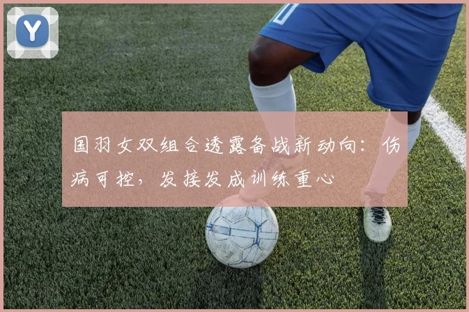 国羽女双组合透露备战新动向：伤病可控，发接发成训练重心